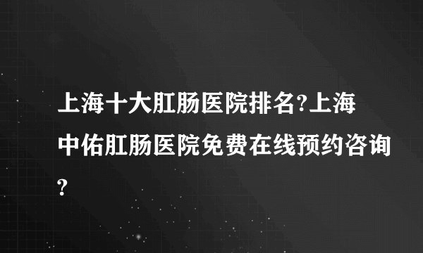 上海十大肛肠医院排名?上海中佑肛肠医院免费在线预约咨询?