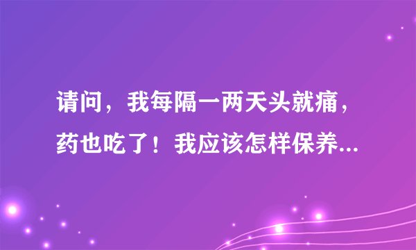 请问，我每隔一两天头就痛，药也吃了！我应该怎样保养呀？有治头痛的普方吗？