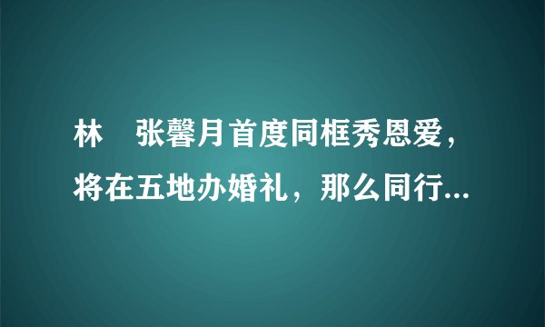 林峯张馨月首度同框秀恩爱，将在五地办婚礼，那么同行的伴娘伴郎都有谁呢？