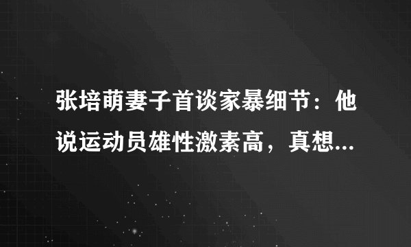 张培萌妻子首谈家暴细节：他说运动员雄性激素高，真想打能打死我