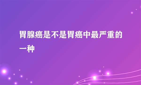 胃腺癌是不是胃癌中最严重的一种