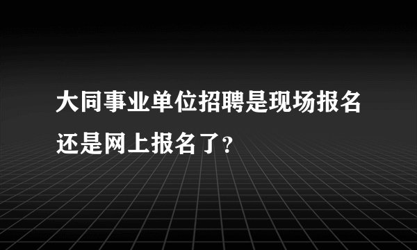大同事业单位招聘是现场报名还是网上报名了？