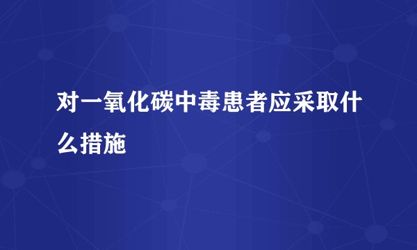 对一氧化碳中毒患者应采取什么措施