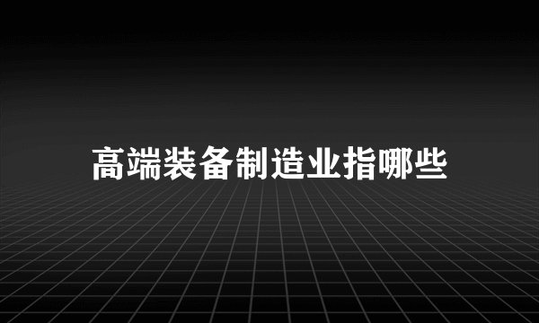 高端装备制造业指哪些