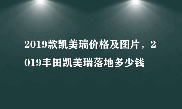 2019款凯美瑞价格及图片，2019丰田凯美瑞落地多少钱