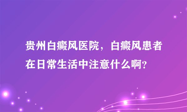 贵州白癜风医院，白癜风患者在日常生活中注意什么啊？