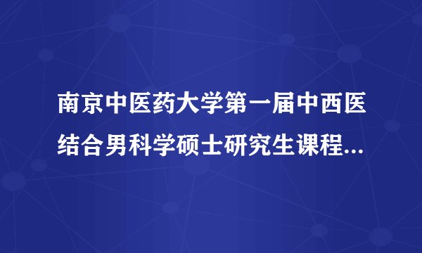南京中医药大学第一届中西医结合男科学硕士研究生课程班开学典礼纪实