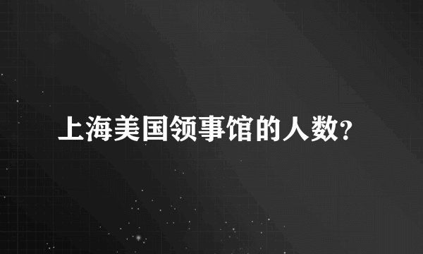 上海美国领事馆的人数？