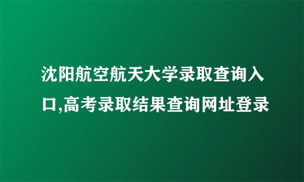 沈阳航空航天大学录取查询入口,高考录取结果查询网址登录