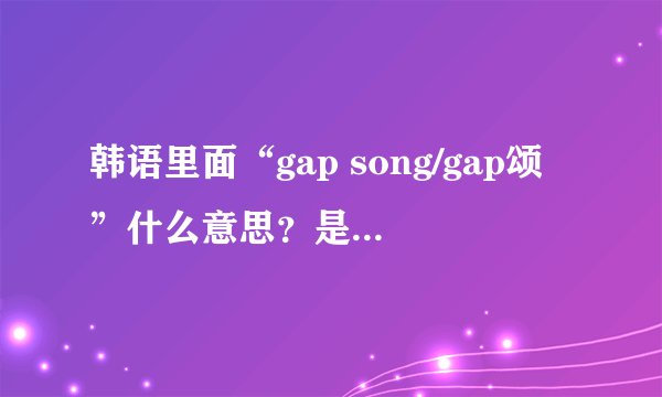 韩语里面“gap song/gap颂”什么意思?是可怕的意思吗??