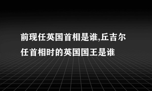 前现任英国首相是谁,丘吉尔任首相时的英国国王是谁