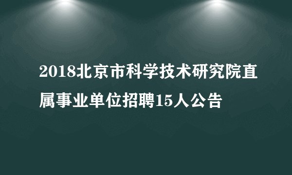2018北京市科学技术研究院直属事业单位招聘15人公告