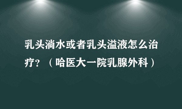 乳头淌水或者乳头溢液怎么治疗？（哈医大一院乳腺外科）