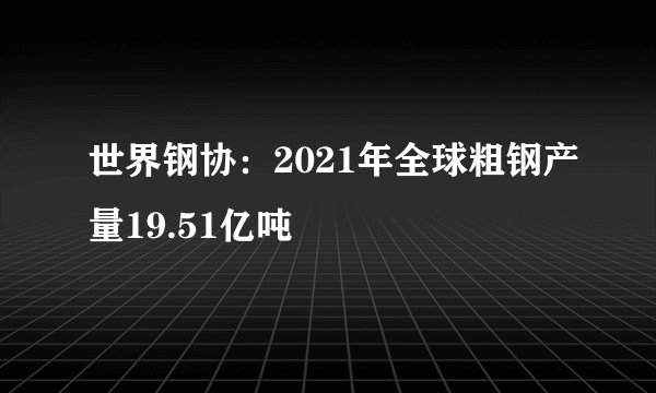 世界钢协：2021年全球粗钢产量19.51亿吨
