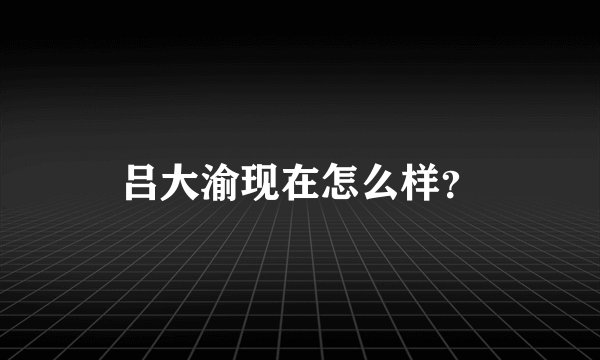 吕大渝现在怎么样？