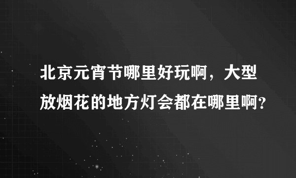 北京元宵节哪里好玩啊，大型放烟花的地方灯会都在哪里啊？