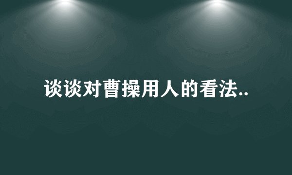 谈谈对曹操用人的看法..