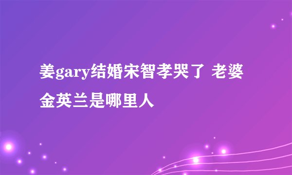 姜gary结婚宋智孝哭了 老婆金英兰是哪里人