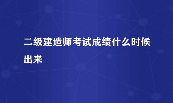 二级建造师考试成绩什么时候出来