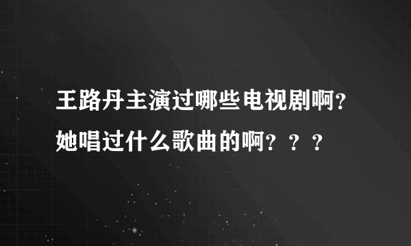 王路丹主演过哪些电视剧啊？她唱过什么歌曲的啊？？？