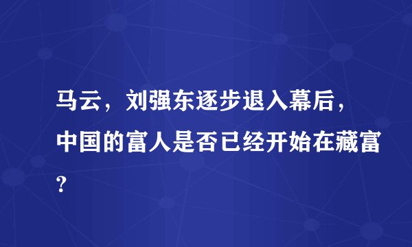 马云，刘强东逐步退入幕后，中国的富人是否已经开始在藏富？