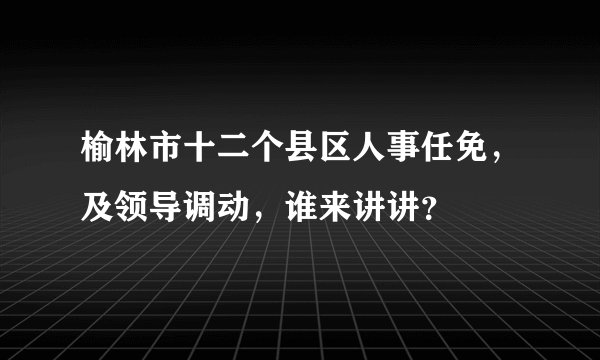 榆林市十二个县区人事任免，及领导调动，谁来讲讲？