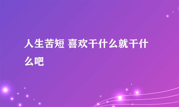 人生苦短 喜欢干什么就干什么吧