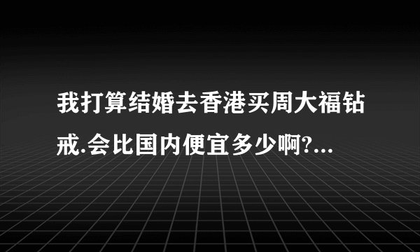 我打算结婚去香港买周大福钻戒.会比国内便宜多少啊?百分之几?
