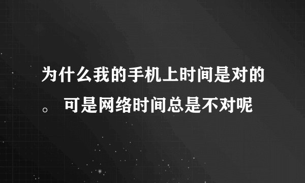 为什么我的手机上时间是对的。 可是网络时间总是不对呢