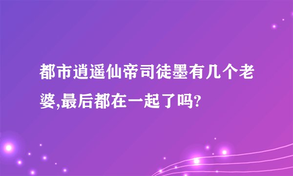 都市逍遥仙帝司徒墨有几个老婆,最后都在一起了吗?