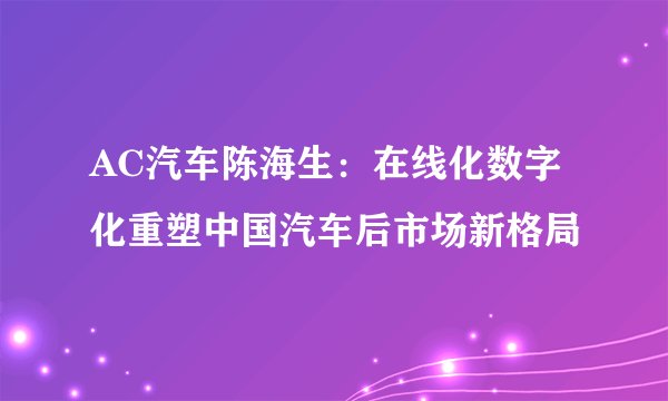 AC汽车陈海生：在线化数字化重塑中国汽车后市场新格局