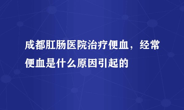 成都肛肠医院治疗便血，经常便血是什么原因引起的