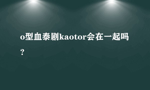 o型血泰剧kaotor会在一起吗？
