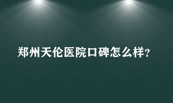 郑州天伦医院口碑怎么样？