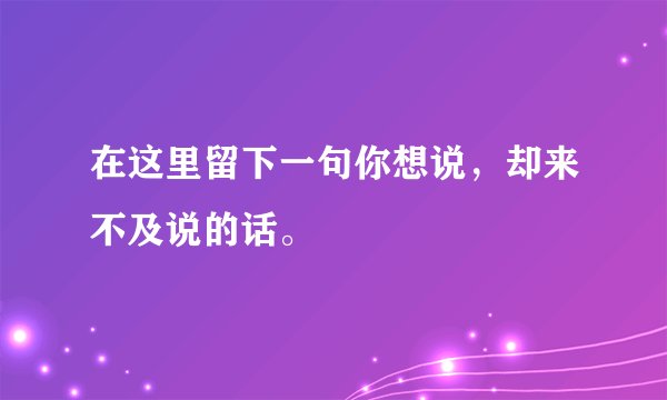在这里留下一句你想说，却来不及说的话。