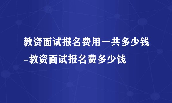 教资面试报名费用一共多少钱-教资面试报名费多少钱