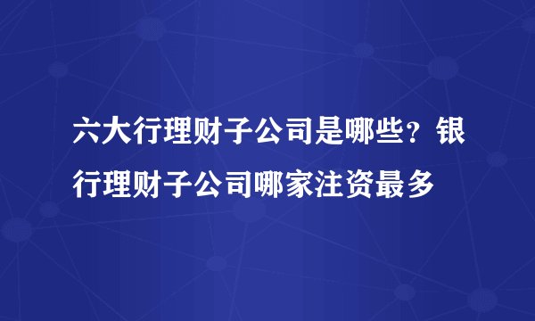 六大行理财子公司是哪些？银行理财子公司哪家注资最多