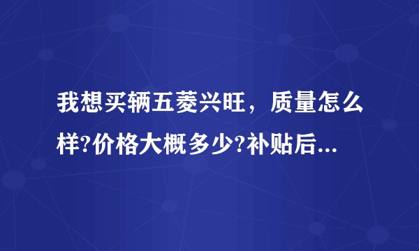 我想买辆五菱兴旺，质量怎么样?价格大概多少?补贴后是多少?各项手续需要多少钱?手续齐全后多少钱能拿？