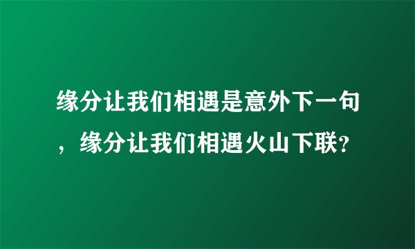 缘分让我们相遇是意外下一句，缘分让我们相遇火山下联？