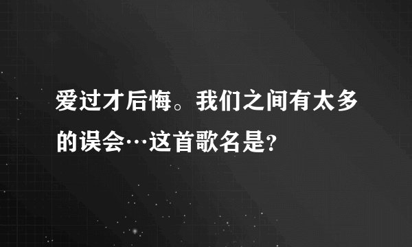 爱过才后悔。我们之间有太多的误会…这首歌名是？