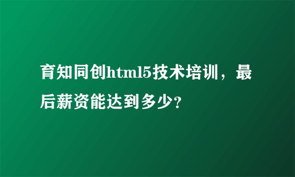 育知同创html5技术培训，最后薪资能达到多少？