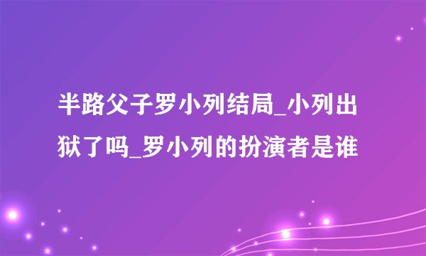 半路父子罗小列结局_小列出狱了吗_罗小列的扮演者是谁