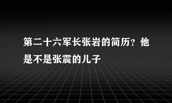 第二十六军长张岩的简历？他是不是张震的儿子