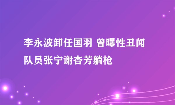 李永波卸任国羽 曾曝性丑闻队员张宁谢杏芳躺枪
