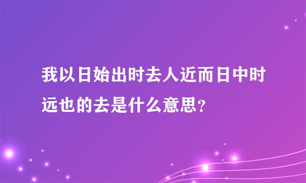 我以日始出时去人近而日中时远也的去是什么意思？