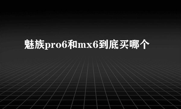 魅族pro6和mx6到底买哪个
