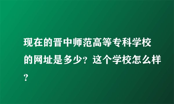 现在的晋中师范高等专科学校的网址是多少？这个学校怎么样？