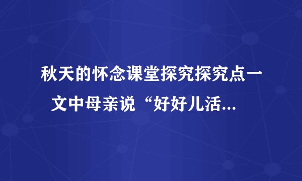 秋天的怀念课堂探究探究点一  文中母亲说“好好儿活”和最后“我”说“要好好儿活”各有什么含义？这样写在文章结构上有什么作用？                探究点二  文章几次提到了“看花”？作者反复写“看花”的原因是什么？