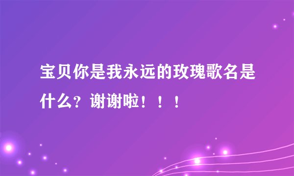 宝贝你是我永远的玫瑰歌名是什么？谢谢啦！！！
