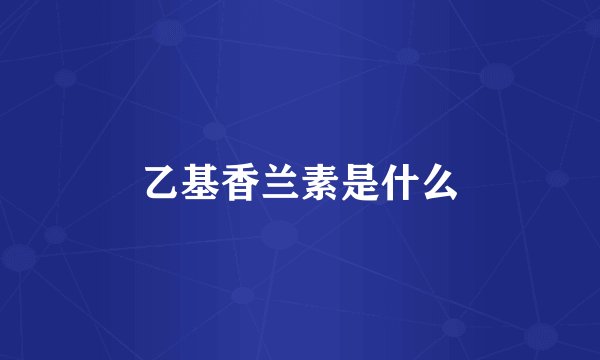 乙基香兰素是什么